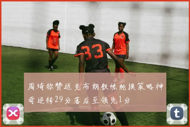 周琦称赞迈克布朗教练轮换策略神奇逆转29分落后至领先1分