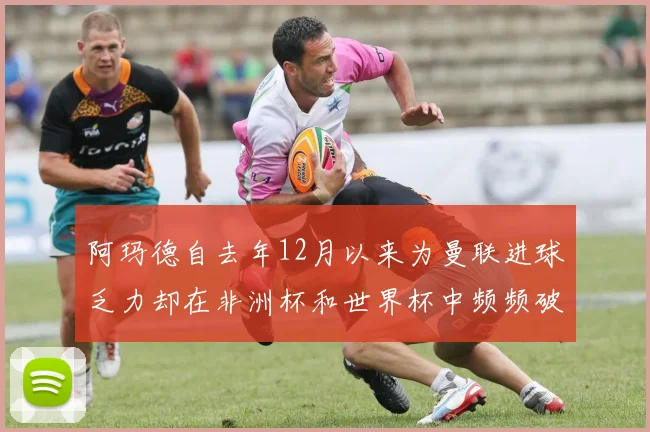 阿玛德自去年12月以来为曼联进球乏力却在非洲杯和世界杯中频频破门