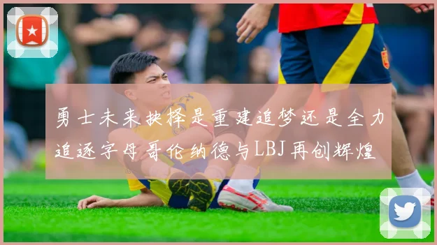 勇士未来抉择是重建追梦还是全力追逐字母哥伦纳德与LBJ再创辉煌