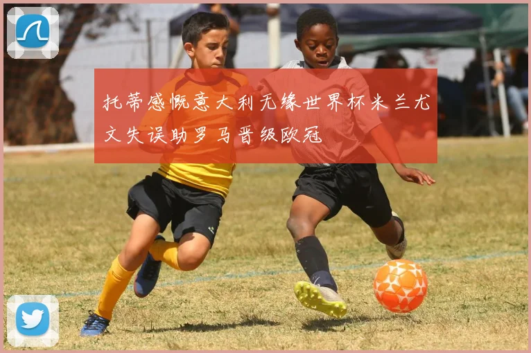 托蒂感慨意大利无缘世界杯米兰尤文失误助罗马晋级欧冠