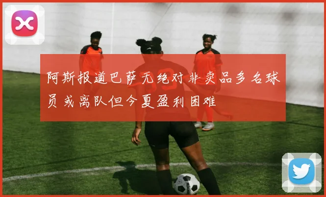 阿斯报道巴萨无绝对非卖品多名球员或离队但今夏盈利困难