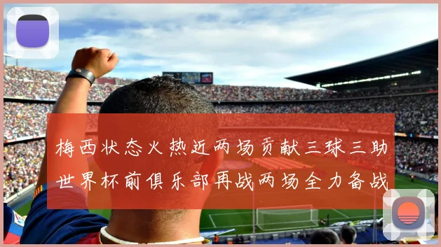 梅西状态火热近两场贡献三球三助世界杯前俱乐部再战两场全力备战大赛