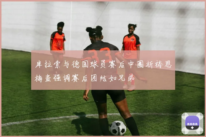 库拉索与德国球员赛后中圈祈祷恩梅查强调赛后团结如兄弟