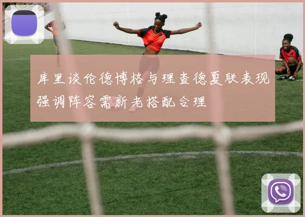 库里谈伦德博格与理查德夏联表现强调阵容需新老搭配合理
