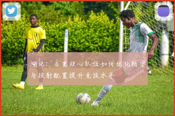 湖记：东里核心队伍如何优化防守与投射配置提升竞技水平