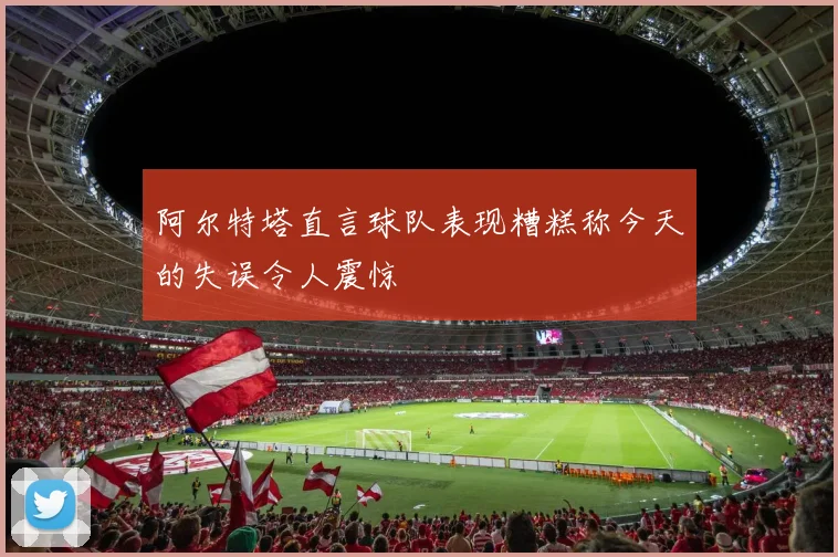 阿尔特塔直言球队表现糟糕称今天的失误令人震惊