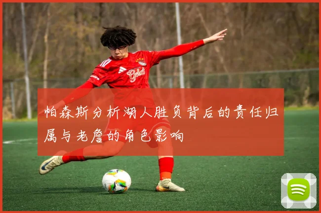 帕森斯分析湖人胜负背后的责任归属与老詹的角色影响