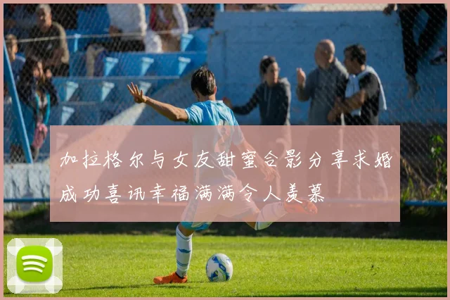 加拉格尔与女友甜蜜合影分享求婚成功喜讯幸福满满令人羡慕