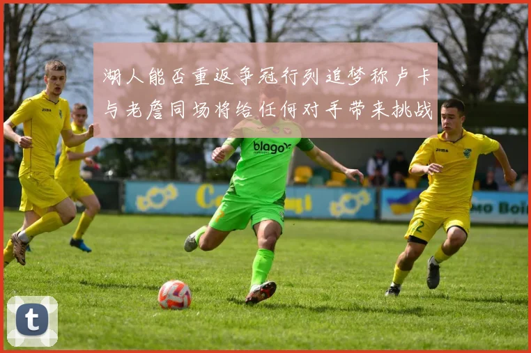 湖人能否重返争冠行列追梦称卢卡与老詹同场将给任何对手带来挑战