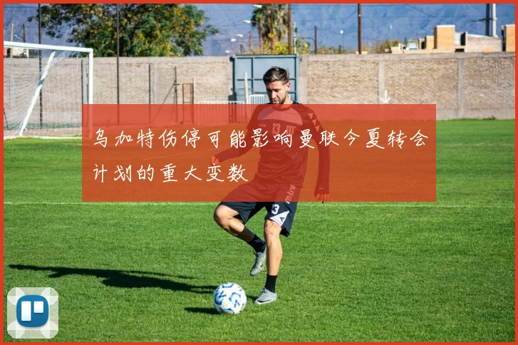 乌加特伤停可能影响曼联今夏转会计划的重大变数