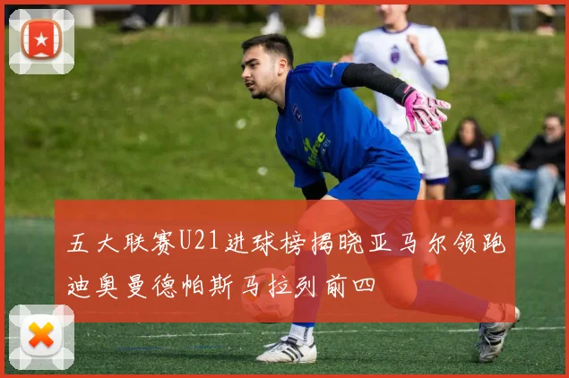 五大联赛U21进球榜揭晓亚马尔领跑迪奥曼德帕斯马拉列前四
