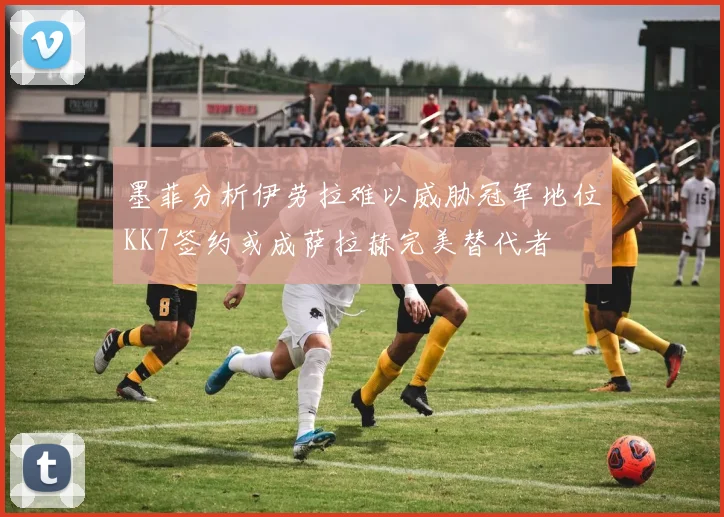 墨菲分析伊劳拉难以威胁冠军地位KK7签约或成萨拉赫完美替代者