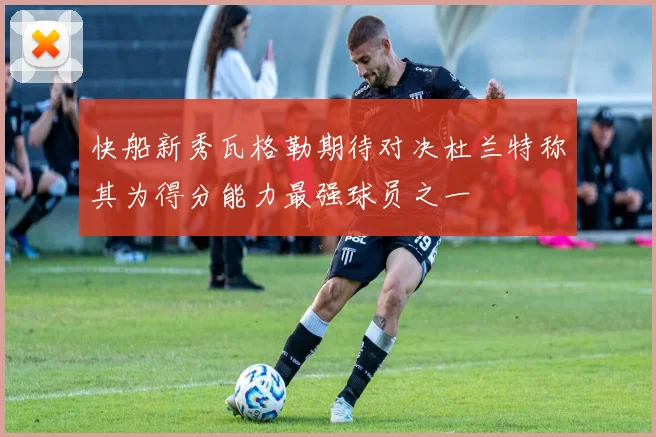 快船新秀瓦格勒期待对决杜兰特称其为得分能力最强球员之一