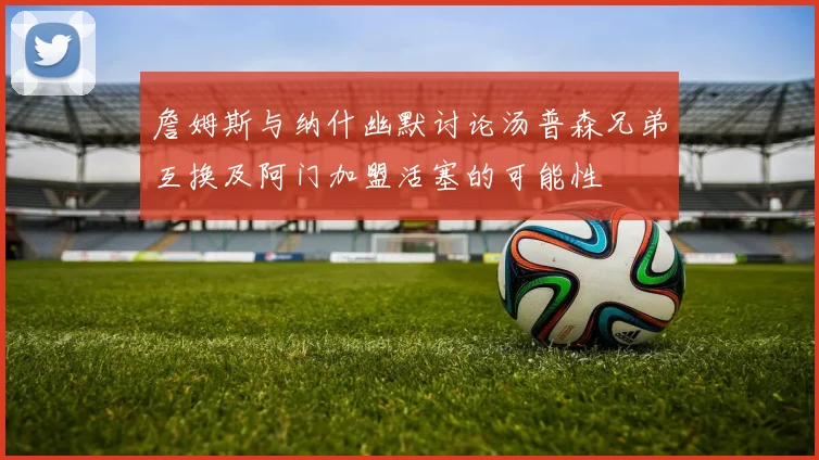 詹姆斯与纳什幽默讨论汤普森兄弟互换及阿门加盟活塞的可能性