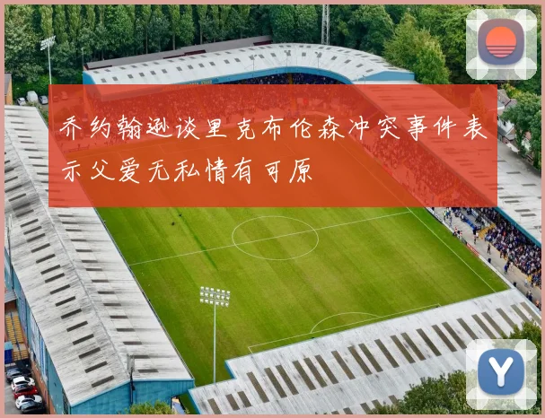 乔约翰逊谈里克布伦森冲突事件表示父爱无私情有可原