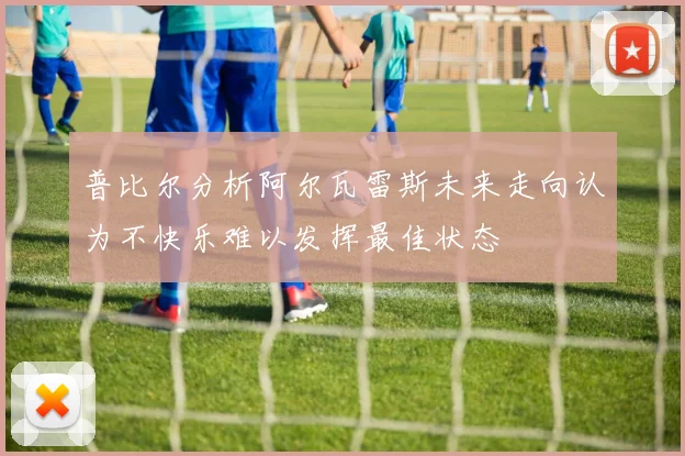 普比尔分析阿尔瓦雷斯未来走向认为不快乐难以发挥最佳状态