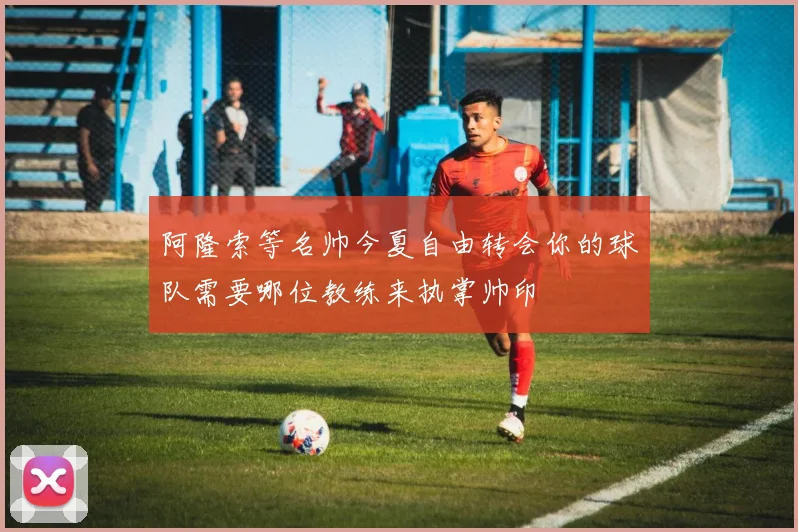 阿隆索等名帅今夏自由转会你的球队需要哪位教练来执掌帅印