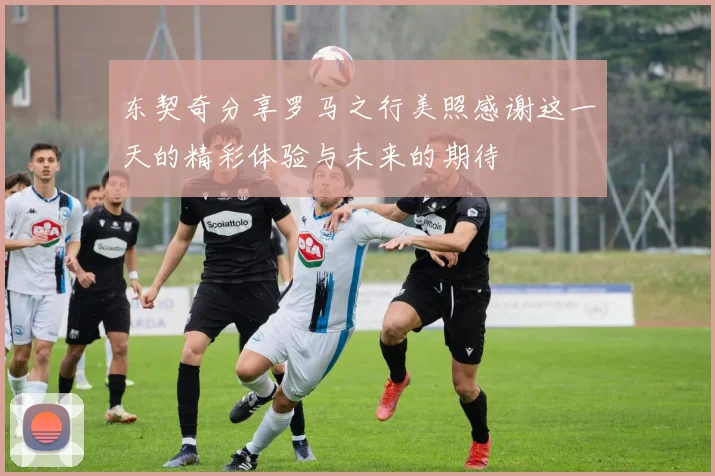 东契奇分享罗马之行美照感谢这一天的精彩体验与未来的期待