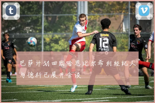 巴萨计划回购哈恩比尔希利经纪人与德科已展开会谈