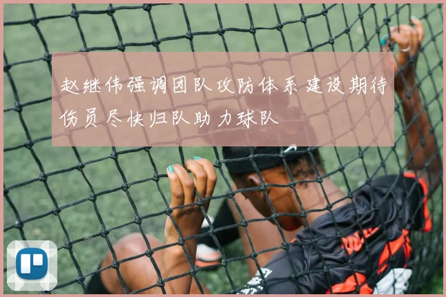 赵继伟强调团队攻防体系建设期待伤员尽快归队助力球队